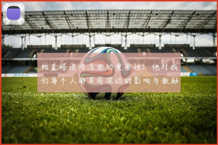帕奎塔谈内马尔的重要性：他对我们每个人都具有深远的影响与激励