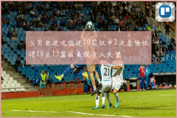 戈贝尔进攻低迷10罚仅中2次全场仅得10分13篮板表现令人失望