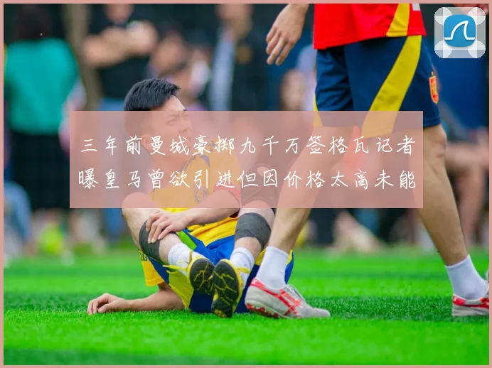 三年前曼城豪掷九千万签格瓦记者曝皇马曾欲引进但因价格太高未能成行