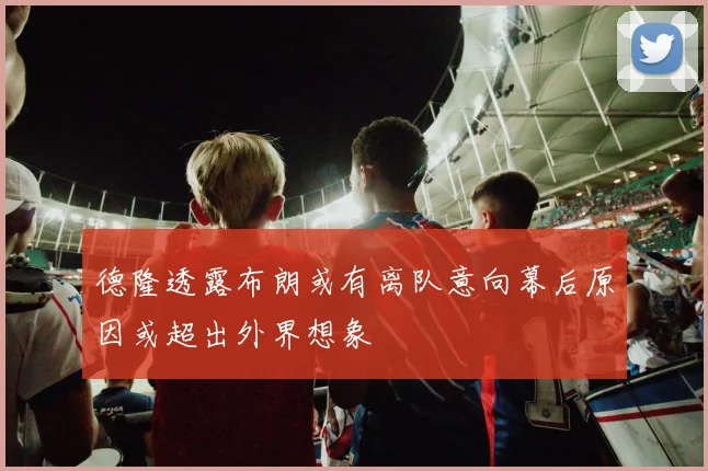 德隆透露布朗或有离队意向幕后原因或超出外界想象