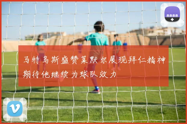 马特乌斯盛赞莱默尔展现拜仁精神期待他继续为球队效力