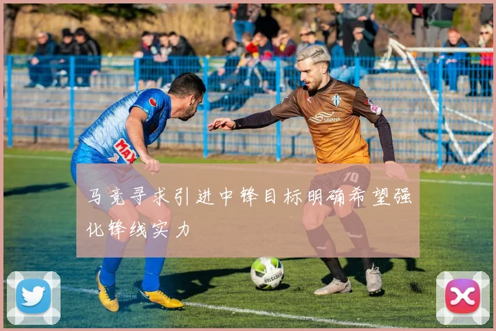 马竞寻求引进中锋目标明确希望强化锋线实力