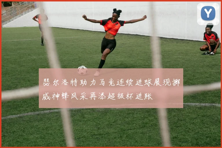 瑟尔洛特助力马竞连续进球展现挪威神锋风采再添超级杯进账