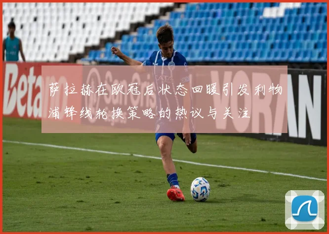萨拉赫在欧冠后状态回暖引发利物浦锋线轮换策略的热议与关注