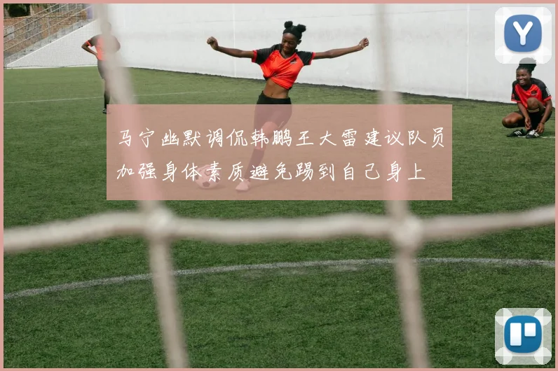 马宁幽默调侃韩鹏王大雷建议队员加强身体素质避免踢到自己身上