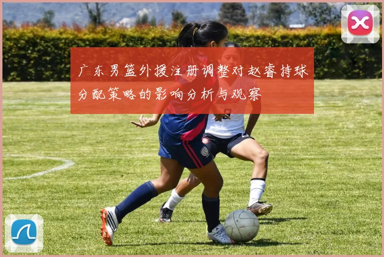 广东男篮外援注册调整对赵睿持球分配策略的影响分析与观察