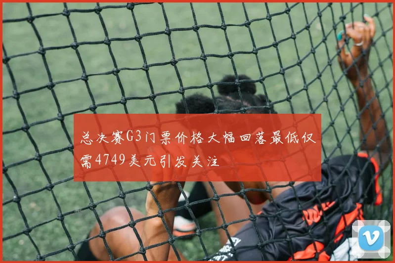 总决赛G3门票价格大幅回落最低仅需4749美元引发关注