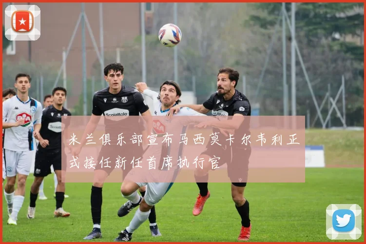 米兰俱乐部宣布马西莫卡尔韦利正式接任新任首席执行官