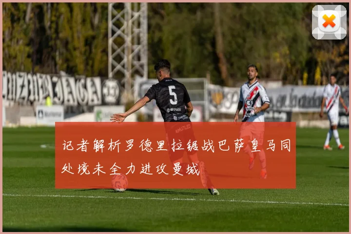 记者解析罗德里拉锯战巴萨皇马同处境未全力进攻曼城