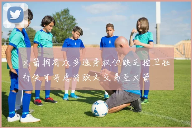 火箭拥有众多选秀权但缺乏控卫独行侠可考虑将欧文交易至火箭