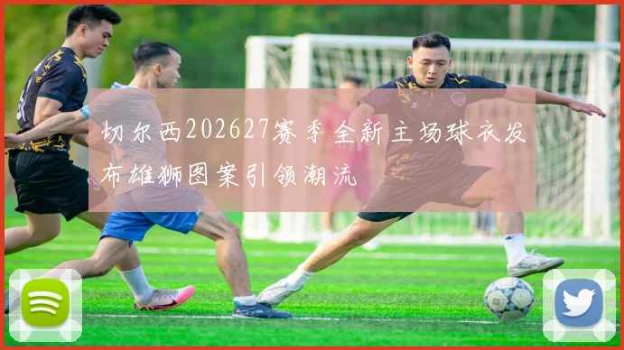 切尔西202627赛季全新主场球衣发布雄狮图案引领潮流