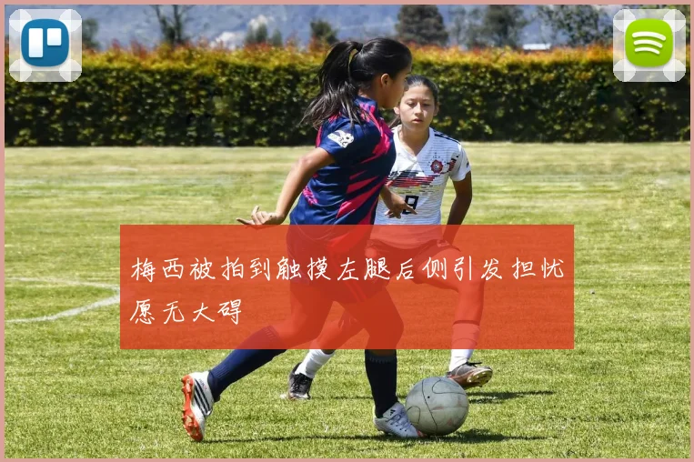 梅西被拍到触摸左腿后侧引发担忧愿无大碍