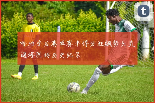 哈珀季后赛单赛季得分狂飙势头直逼塔图姆历史纪录