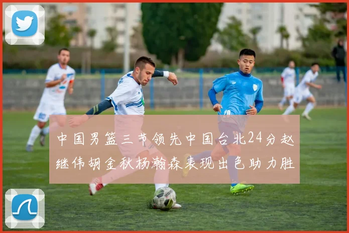 中国男篮三节领先中国台北24分赵继伟胡金秋杨瀚森表现出色助力胜利