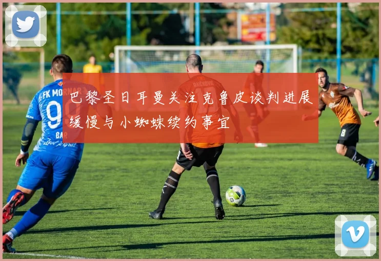 巴黎圣日耳曼关注克鲁皮谈判进展缓慢与小蜘蛛续约事宜