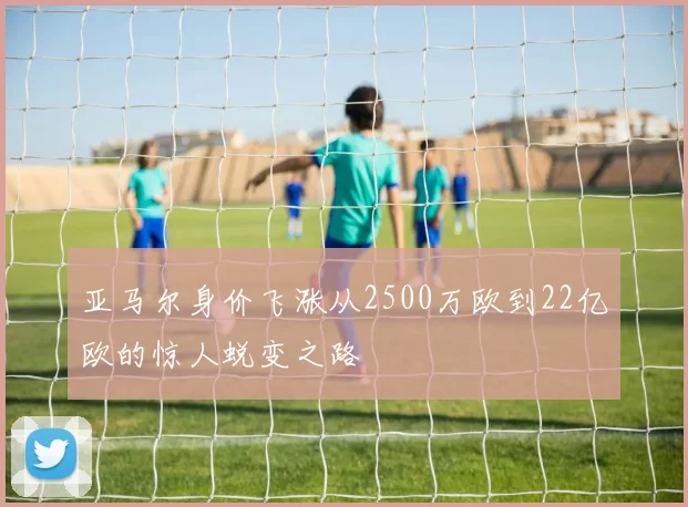 亚马尔身价飞涨从2500万欧到22亿欧的惊人蜕变之路