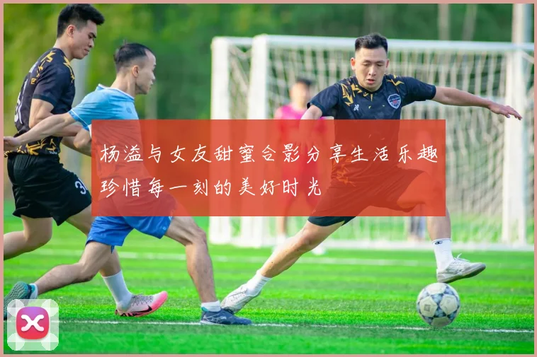 杨溢与女友甜蜜合影分享生活乐趣珍惜每一刻的美好时光
