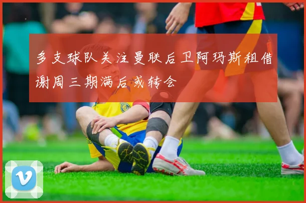 多支球队关注曼联后卫阿玛斯租借谢周三期满后或转会