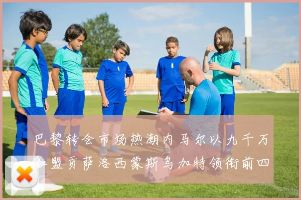巴黎转会市场热潮内马尔以九千万加盟贡萨洛西蒙斯乌加特领衔前四