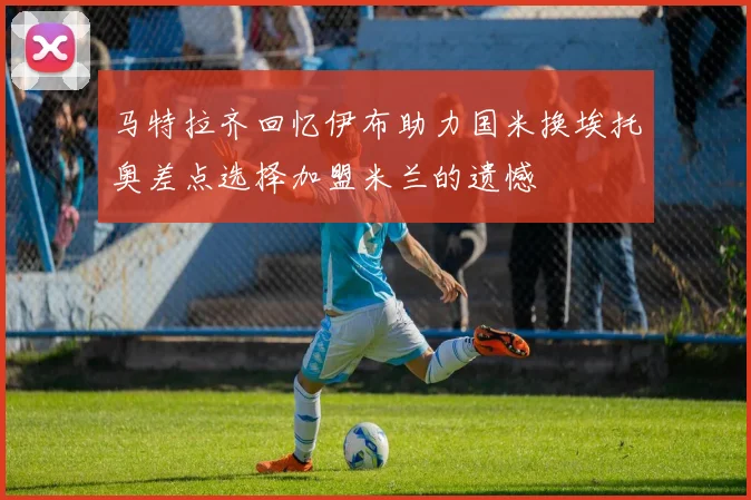 马特拉齐回忆伊布助力国米换埃托奥差点选择加盟米兰的遗憾