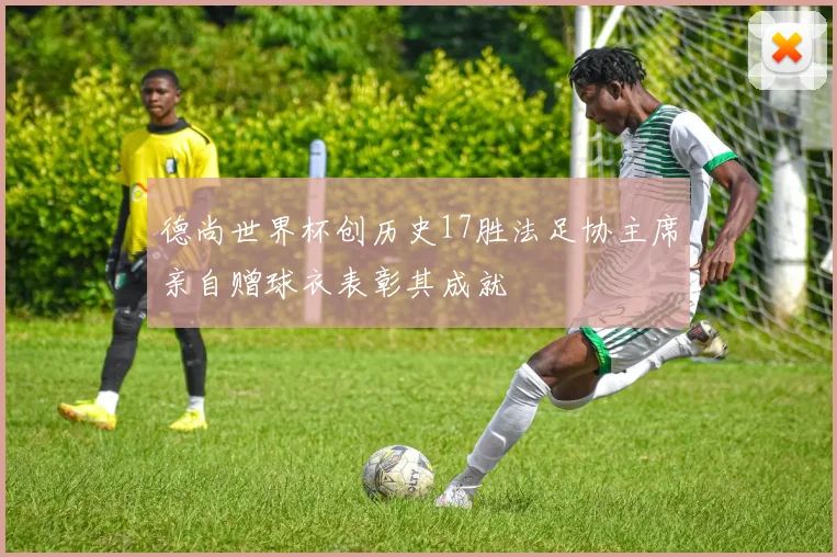 德尚世界杯创历史17胜法足协主席亲自赠球衣表彰其成就