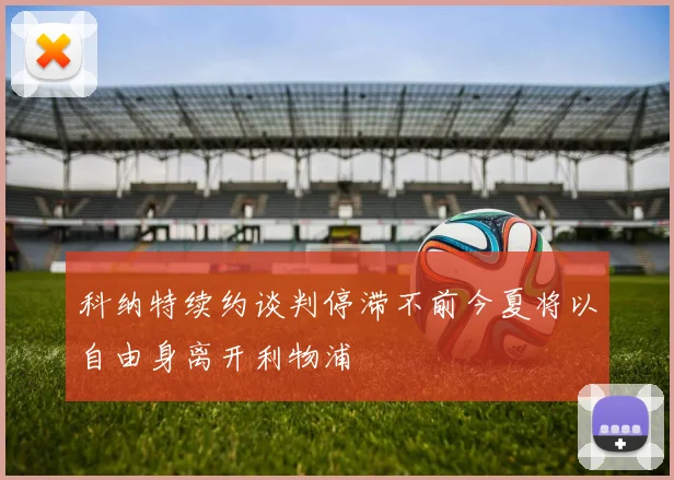 科纳特续约谈判停滞不前今夏将以自由身离开利物浦