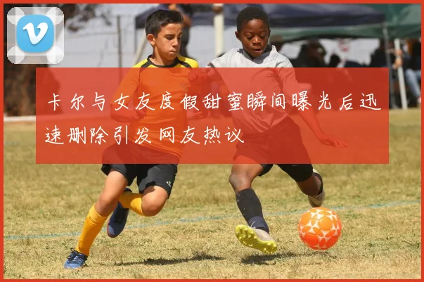 卡尔与女友度假甜蜜瞬间曝光后迅速删除引发网友热议