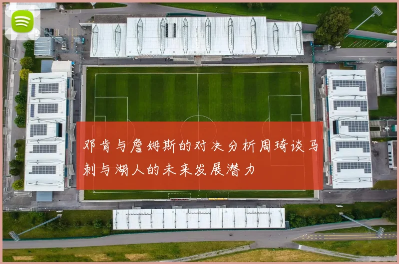 邓肯与詹姆斯的对决分析周琦谈马刺与湖人的未来发展潜力