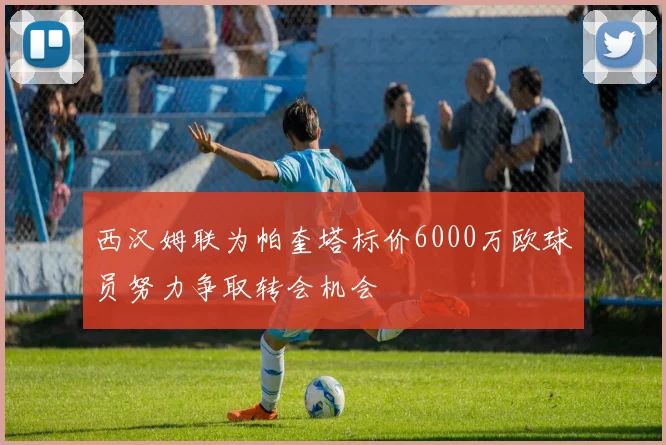 西汉姆联为帕奎塔标价6000万欧球员努力争取转会机会