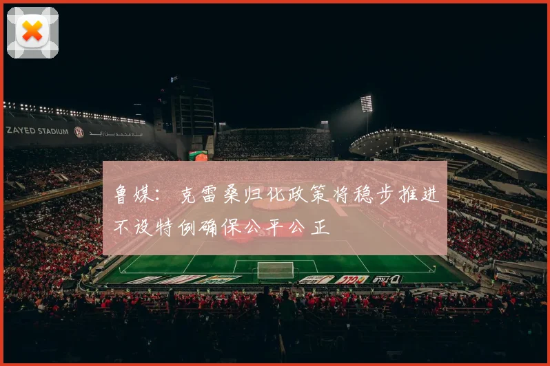 鲁媒：克雷桑归化政策将稳步推进不设特例确保公平公正