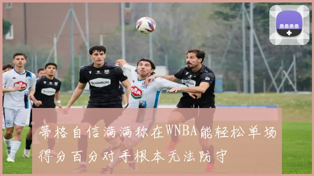 蒂格自信满满称在WNBA能轻松单场得分百分对手根本无法防守