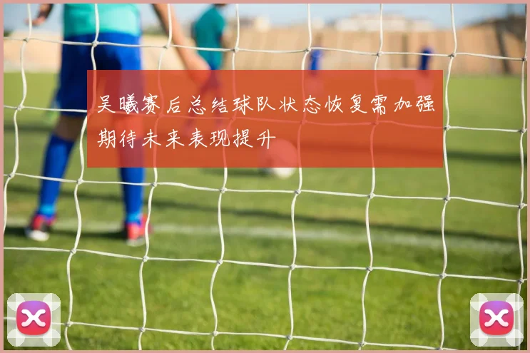 吴曦赛后总结球队状态恢复需加强期待未来表现提升