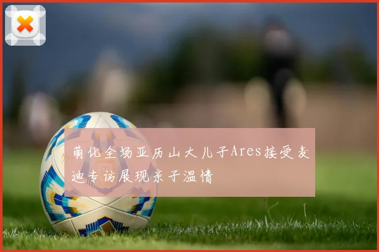 萌化全场亚历山大儿子Ares接受麦迪专访展现亲子温情